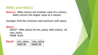MIN() and MAX()
Returns: MIN() returns the smallest value of a column.
MAX() returns the largest value of a column.
Example: Find the minimum and maximum staff salary.
Query:
SELECT MIN( salary) AS min_salary, MAX (salary) AS
max_salary
FROM Staff;
Result: min_salary max_salary
9000.00 30000.00
 