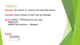 COUNT()
Returns: The number of values in the specified column.
Example: Count number of staffs who are Manager.
Query: SELECT COUNT(sno) AS sno_count
FROM Staff
WHERE Staff.position = ‘Manager’;
Result:
sno_count
2
 
