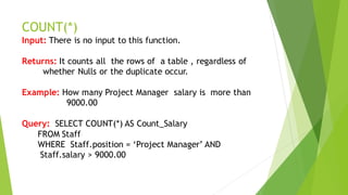 COUNT(*)
Input: There is no input to this function.
Returns: It counts all the rows of a table , regardless of
whether Nulls or the duplicate occur.
Example: How many Project Manager salary is more than
9000.00
Query: SELECT COUNT(*) AS Count_Salary
FROM Staff
WHERE Staff.position = ‘Project Manager’ AND
Staff.salary > 9000.00
 