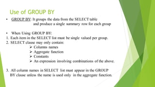 Use of GROUP BY
• GROUP BY: It groups the data from the SELECT table
and produce a single summary row for each group
• When Using GROUP BY:
1. Each item in the SELECT list must be single valued per group.
2. SELECT clause may only contain:
➢ Columns names
➢ Aggregate function
➢ Constants
➢ An expression involving combinations of the above.
3. All column names in SELECT list must appear in the GROUP
BY clause unless the name is used only in the aggregate function.
 