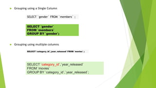  Grouping using a Single Column
 Grouping using multiple columns
SELECT `gender` FROM `members` ;
SELECT `gender`
FROM `members`
GROUP BY `gender`;
SELECT `category_id`,`year_released` FROM `movies` ;
SELECT `category_id`,`year_released`
FROM `movies`
GROUP BY `category_id`,`year_released`;
 