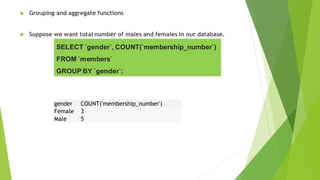  Grouping and aggregate functions
 Suppose we want total number of males and females in our database.
SELECT `gender`, COUNT(`membership_number`)
FROM `members`
GROUP BY `gender`;
gender COUNT('membership_number')
Female 3
Male 5
 