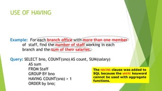 USE OF HAVING
Example: For each branch office with more than one member
of staff, find the number of staff working in each
branch and the sum of their salaries.
Query: SELECT bno, COUNT(sno) AS count, SUM(salary)
AS sum
FROM Staff
GROUP BY bno
HAVING COUNT(sno) > 1
ORDER by bno;
The HAVING clause was added to
SQL because the WHERE keyword
cannot be used with aggregate
functions.
 