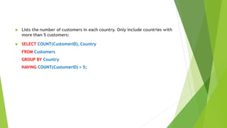  Lists the number of customers in each country. Only include countries with
more than 5 customers:
 SELECT COUNT(CustomerID), Country
FROM Customers
GROUP BY Country
HAVING COUNT(CustomerID) > 5;
 