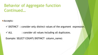 Behavior of Aggregate function
Continued…
Accepts:
✓ DISTINCT : consider only distinct values of the argument expression.
✓ ALL : consider all values including all duplicates.
Example: SELECT COUNT( DISTINCT column_name)
 