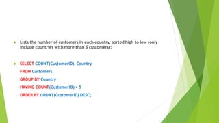  Lists the number of customers in each country, sorted high to low (only
include countries with more than 5 customers):
 SELECT COUNT(CustomerID), Country
FROM Customers
GROUP BY Country
HAVING COUNT(CustomerID) > 5
ORDER BY COUNT(CustomerID) DESC;
 