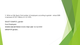 3. Write an SQL Query find number of employees according to gender whose DOB
is between 01/01/1960 to 31/12/1975.
SELECT COUNT(*), gender
from Employees
WHERE DOB BETWEEN '01/01/1960' AND '31/12/1975'
GROUP BY gender;
 