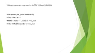 5.How to generate row number in SQL Without ROWNUM
SELECT name, sal, (SELECT COUNT(*)
FROM EMPLOYEE i
WHERE o.name >= i.name) as row_num
FROM EMPLOYEE o order by row_num
 