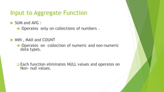 Input to Aggregate Function
 SUM and AVG :
➔ Operates only on collections of numbers .
 MIN , MAX and COUNT
➔ Operates on collection of numeric and non-numeric
data types.
❑ Each function eliminates NULL values and operates on
Non- null values.
 