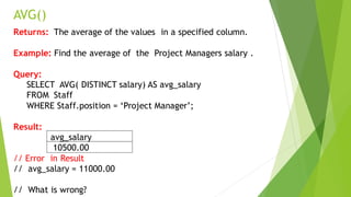 AVG()
Returns: The average of the values in a specified column.
Example: Find the average of the Project Managers salary .
Query:
SELECT AVG( DISTINCT salary) AS avg_salary
FROM Staff
WHERE Staff.position = ‘Project Manager’;
Result:
avg_salary
10500.00
// Error in Result
// avg_salary = 11000.00
// What is wrong?
 