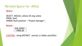 Revised Query for AVG()
Query:
SELECT AVG(ALL salary) AS avg_salary
FROM Staff
WHERE Staff.position = ‘Project Manager’;
Result :
avg_salary
11000.00
CAUTION: Using DISTINCT and ALL in SUM() and AVG()
 