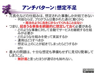 アンチパターン：想定不足
● 冗長化などの仕組みは、想定された事象しか対処できない
– 何故ならば、プログラムは書かれた通りに動くから
● 魔法のように良きに計らってくれることはない
● つまり、起きうる事象を網羅的に想定しておく必要がある
– どのような事象に対して自動でサービスを継続する仕組
みが必要か
– どのような仕組みを使って実装するか
– 運用はどうすべきか
– 想定以上のことが起きてしまったらどうするか
etc
● 最大の問題は、十分な想定も準備もせずに見切り発車して
しまうこと。
– 無計画と言ったほうが適切かも知れない。
 