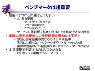 ベンチマークは超重要
● 性能にまつわる問題はとても多い
– よくある要因
● データサイズが増えた
● アクセスが増えた
● クエリがクソだった
– サービスに悪影響を与えるが HA では解決できない問題
●
実際の測定結果無しに性能問題を語るのは不毛！！
– 想定と測定結果が異なるのは日常茶飯事
– 実装には様々なオーバーヘッドやボトルネックがある
– 実際の性能はどの程度かを知るにはベンチマークが必須
●
本番環境で測定するのはリスクがある
– ならばテスト環境でベンチマーク！！
 