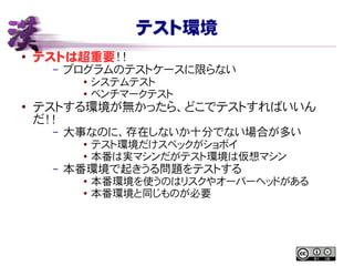 テスト環境
● テストは超重要！！
– プログラムのテストケースに限らない
● システムテスト
● ベンチマークテスト
●
テストする環境が無かったら、どこでテストすればいいん
だ！！
– 大事なのに、存在しないか十分でない場合が多い
● テスト環境だけスペックがショボイ
●
本番は実マシンだがテスト環境は仮想マシン
– 本番環境で起きうる問題をテストする
● 本番環境を使うのはリスクやオーバーヘッドがある
● 本番環境と同じものが必要
 