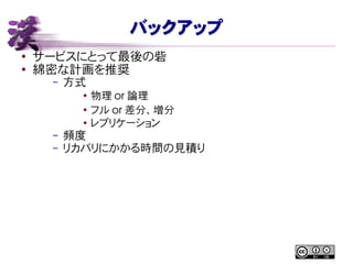 バックアップ
● サービスにとって最後の砦
●
綿密な計画を推奨
– 方式
●
物理 or 論理
●
フル or 差分、増分
●
レプリケーション
– 頻度
– リカバリにかかる時間の見積り
 