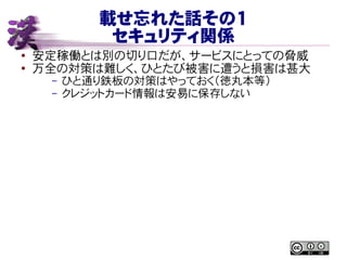 載せ忘れた話その１
セキュリティ関係
● 安定稼働とは別の切り口だが、サービスにとっての脅威
●
万全の対策は難しく、ひとたび被害に遭うと損害は甚大
– ひと通り鉄板の対策はやっておく（徳丸本等）
– クレジットカード情報は安易に保存しない
 