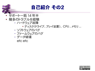 自己紹介 その２
●
サポート一筋 14 年半
● 幾多のトラブルを経験
– ハードウェア故障
●
ディスク（ドライブ、アレイ装置）、 CPU 、メモリ ...
– ソフトウェアのバグ
– ファームウェアのバグ
– データ破壊
etc etc
 