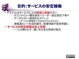 目的：サービスの安定稼働
● トラブルはサービスによる収益に直結する！！
– ダウンタイム＝機会損失＋ユーザー満足度低下等々
– データロスト＝壊滅的なダメージ
● サービス再開まで大きなダウンタイムに
– 情報漏えい＝社会的責任、賠償問題や信用問題に
●
サービスの安定稼働は至上命題
– ・・・にも関わらず、痛い目を見る現場が続出
 