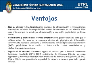 Ventajas Fácil de utilizar y de administrar:  las funciones de administración y personalización automáticas, así como la compatibilidad remota lo convierten en una elección ideal para entornos que no requieran administración y que estén implantados de forma masiva.  Rendimiento y escalabilidad de tipo empresarial:  es posible escalarlo para que lo utilicen miles de usuarios y contenga cientos de gigabytes de información, incorporando funciones tales como la compatibilidad con multiprocesadores simétricos (SMP), paralelismo intra-consulta e inter-consula, vistas materializadas y  aislamiento  de instantáneas.  Seguridad de extremo a extremo:  seguridad validada por la Federal Information Processing Standards (FIPS) 140-2, certificación de Common Criteria, así como algoritmos y protocolos de encriptación estándares del mercado, incluyendo AES, ECC, RSA y SSL, lo que garantiza la seguridad de extremo a extremo para todo tipo de sectores.  