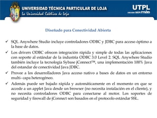 Diseñado para Conectividad Abierta  SQL Anywhere Studio incluye controladores ODBC y JDBC para acceso óptimo a la base de datos.  Los drivers ODBC ofrecen integración rápida y simple de todas las aplicaciones con soporte al estándar de la industria ODBC 3.0 Level 2. SQL Anywhere Studio también incluye la tecnología Sybase jConnect™, una implementación 100% Java del estandar de conectividad Java JDBC.  Provee a los desarrolladores Java acceso nativo a bases de datos en un entorno multi- capa heterogéneo.  Además puede ser bajado rápida y automáticamente en el momento en que se accede a un applet Java desde un browser (no necesita instalación en el cliente), y no necesita controladores ODBC para conectarse al motor. Los soportes de seguridad y firewall de jConnect son basados en el protocolo estándar SSL.  