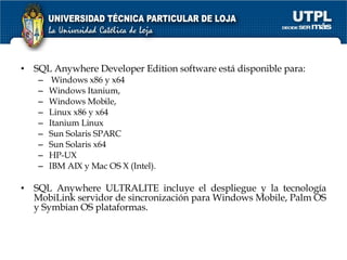 SQL Anywhere Developer Edition software está disponible para: Windows x86 y x64 Windows Itanium, Windows Mobile, Linux x86 y x64 Itanium Linux Sun Solaris SPARC Sun Solaris x64 HP-UX IBM AIX y Mac OS X (Intel). SQL Anywhere ULTRALITE incluye el despliegue y la tecnología MobiLink servidor de sincronización para Windows Mobile, Palm OS y Symbian OS plataformas.  