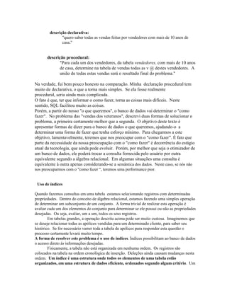 descrição declarativa:
               "quero saber todas as vendas feitas por vendedores com mais de 10 anos de
               casa."


       descrição procedural:
             "Para cada um dos vendedores, da tabela vendedores, com mais de 10 anos
             de casa, determine na tabela de vendas todas as v @ destes vendedores. A
             união de todas estas vendas será o resultado final do problema."

Na verdade, fui bem pouco honesto na comparação. Minha declaração procedural tem
muito de declarativa, o que a torna mais simples. Se ela fosse realmente
procedural, seria ainda mais complicada.
O fato é que, ter que informar o como fazer, torna as coisas mais difíceis. Neste
sentido, SQL facilitou muito as coisas.
Porém, a partir do nosso "o que queremos", o banco de dados vai determinar o "como
fazer". No problema das "vendas dos veteranos", descrevi duas formas de solucionar o
problema, a primeira certamente melhor que a segunda. O objetivo deste texto é
apresentar formas de dizer para o banco de dados o que queremos, ajudando-o a
determinar uma forma de fazer que tenha esforço mínimo. Para chegarmos a este
objetivo, lamentavelmente, teremos que nos preocupar com o "como fazer”. É fato que
parte da necessidade da nossa preocupação com o "como fazer" é decorrência do estágio
atual da tecnologia, que ainda pode evoluir. Porém, por melhor que seja o otimizador de
um banco de dados, ele poderá trocar a consulta fornecida pelo usuário por outra
equivalente segundo a álgebra relacional. Em algumas situações uma consulta é
equivalente à outra apenas considerando-se a semântica dos dados. Neste caso, se nós não
nos preocuparmos com o "como fazer “, teremos uma performance pior.


 Uso de índices

Quando fazemos consultas em uma tabela estamos selecionando registros com determinadas
propriedades. Dentro do conceito de álgebra relacional, estamos fazendo uma simples operação
de determinar um subconjunto de um conjunto. A forma trivial de realizar esta operação é
avaliar cada um dos elementos do conjunto para determinar se ele possui ou não as propriedades
desejadas. Ou seja, avaliar, um a um, todos os seus registros.
        Em tabelas grandes, a operação descrita acima pode ser muito custosa. Imaginemos que
se deseje relacionar todas as apólices vendidas para um determinado cliente, para saber seu
histórico. Se for necessário varrer toda a tabela de apólices para responder esta questão o
processo certamente levará muito tempo.
A forma de resolver este problema é o uso de índices. Índices possibilitam ao banco de dados
o acesso direto às informações desejadas.
        Fisicamente, a tabela não está organizada em nenhuma ordem. Os registros são
colocados na tabela na ordem cronológica de inserção. Deleções ainda causam mudanças nesta
ordem. Um índice é uma estrutura onde todos os elementos de uma tabela estão
organizados, em uma estrutura de dados eficiente, ordenados segundo algum critério. Um
 