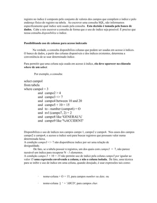 registro no índice é composto pelo conjunto de valores dos campos que compõem o índice e pelo
endereço fisico do registro na tabela. Ao escrever uma consulta SQL, não informamos
especificamente qual índice será usado pela consulta. Esta decisão é tomada pelo banco de
dados. Cabe a nós escrever a consulta de forma que o uso do índice seja possível. É preciso que
nossa consulta disponibilize o índice.


Possibilitando uso de colunas para acesso indexado

      Na verdade, a consulta disponibiliza colunas que podem ser usadas em acesso à índices.
O banco de dados, a partir das colunas disponíveis e dos índices existentes, determina a
conveniência de se usar determinado índice.

Para permitir que uma coluna seja usada em acesso à índice, ela deve aparecer na cláusula
where de um select.

        Por exemplo, a consulta:

select campol
from tabela
where campol = 3
          and campo2 > 4
          and campo3 <> 7
          and campo4 between 10 and 20
          and campo5 + 10 = 15
          and to - number (campo6) = O
          and nvl (campo7, 2) = 2
          and campo8 like 'GENERAL%'
          and campo9 like '%ACCIDENT'


Disponibiliza o uso de índices nos campos campo 1, campo2 e campo4. Nos casos dos campos
campo2 e carnpo4, o acesso a índice será para buscar registros que possuam valor numa
determinada faixa.
A condição campo3 <> 7 não disporúbieza índice por ser uma relação de
desigualdade.
         De fato, se a tabela possuir n registros, um dos quais com campo3 = 7, não parece
razoável um índice para recuperar N - 1 elementos.
A condição campo.5 + 10 = 15 não permite uso de índice pela coluna campo5 por igualar ao
valor 15 uma expressão envolvendo a coluna, e não a coluna isolada. De fato, uma técnica
para se inibir o uso de índice em uma coluna, quando desejado, é usar expressões tais como:



           ·    nome-coluna + O = 15, para campos number ou date, ou

           ·    nome-coluna || ‘ = 'ABCD', para campos char.
 