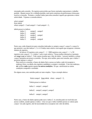 retomados pela consulta. Os registros percorridos que forem rejeitados representarn o trabalho
perdido. Quanto menor for o trabalho perdido, mais perto estaremos da performance ótima para
resolver a consulta. Portanto, o melhor índice para uma consulta é aquele que apresenta a maior
seletividade. Vejamos a consulta abaixo:

select campol
from tabela
where campo2 = 2 and campo3 = l and campo4 = 3;

tabela possui os índices:
         índice 1:       campo2, campo5
         índice 2:       campol
         índice 3:       campo3, campol
         índice 4:       campo4
         índice 5:       campo5, campo4



Neste caso, estão disponíveis para consultas indexadas os campos campo2, campo3 e campo4 o
que permite o uso dos índices 1, 3 e 4. O índice mais seletivo será aquele que recuperar o mínimo
número de registros.
         Se houver 10 registros com campo2 = 2, 2000 registros com campo3 = 1 e 50
registros com campo4 = 3, o índice 1 será o mais seletivo. Nossa melhor alternativa é portanto
um range scan no índice l . Vale a pena ressaltar que o fato do índice 1 possuir também a coluna
campo5 prejudica.um pouco a consulta. Ou seja, seria melhor, para esta consulta, que o índice 1
possuísse apenas o campo2.
   Para resolver a consulta, o banco de dados fará o acesso ao índice, onde irá recuperar o
   endereço fisico, na tabela, dos registros candidatos a compor o resultado. Com este endereço,
   ele verifica cada registro quanto às outras condições. Os que satisfizerem as outras
   condições comporão o resultado.

Em alguns casos, este cantinho pode ser mais simples. Veja o exemplo abaixo:


                       Select campo1 from tabela where campo2 = 2;

                      Tabela possui os índices:

                      índice 1: campo1 , campo3

                      índice2: campo2, campo1, campo3

                      índice3: campo1, campo2


Neste caso, o banco de dados apenas pode usar o índice 2. A consulta pode ser resolvida sem
acesso à tabela, usando apenas o índice. Uma vez que o índice também possui os valores para
campo1 de cada registro, não há necessidade de se recuperar este valor da tabela.
 