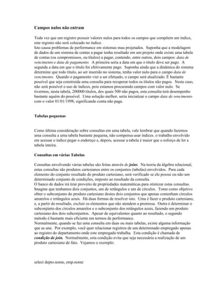 Campos nulos não entram

Toda vez que um registro possuir valores nulos para todos os campos que compõem um índice,
este registro não será colocado no índice.
Isto causa problemas de performance em sistemas mau projetados. Suponha que a modelagem
de dados de um sistema de contas a pagar tenha resultado em um projeto onde existe uma tabela
de contas (ou compromissos, ou títulos) a pagar, contendo, entre outros, dois campos: data de
vencimento e data de pagamento. A primeira seria a data em que o título deve ser pago. A
segunda a data em que o título foi efetivamente pago. Suponha ainda que a dinâmica do sistema
determine que todo título, ao ser inserido no sistema, tenha valor nulo para o campo data de
vencimento. Quando o pagamento vier a ser efetuado, o campo será atualizado. É bastante
possível que seja construída uma consulta para recuperar todos os títulos não pagos. Neste caso,
não será possível o uso de índices, pois estamos procurando campos com valor nulo. Se
tivermos, nesta tabela, 200000 títulos, dos quais 500 não pagos, esta consulta terá desempenho
bastante aquém do possível. Uma solução melhor, seria iniciaüzar o campo data de vencimento
com o valor 01/01/1998, significando conta não paga.


Tabelas pequenas


Como última consideração sobre consultas em uma tabela, vale lembrar que quando fazemos
uma consulta a uma tabela bastante pequena, não compensa usar índices. o trabalho envolvido
em acessar o índice pegar o endereço e, depois, acessar a tabela é maior que o esforço de ler a
tabela inteira.

Consultas em várias Tabelas

Consultas envolvendo várias tabelas são feitas através de joins. Na teoria da álgebra relacional,
estas consultas são produtos cartesianos entre os conjuntos (tabelas) envolvidos. Para cada
elemento do conjunto resultado do produto cartesiano, será verificado se ele possui ou não um
determinado conjunto de condições, imposto ao resultado da consulta.
O banco de dados irá tirar proveito de propriedades matemáticas para otimizar estas consultas.
Imagine que tenhamos dois conjuntos, um de retângulos e um de círculos. Tome como objetivo
obter o subconjunto do produto cartesiano destes dois conjuntos que apenas contenham círculos
amarelos e retângulos azuis. Há duas formas de resolver isto. Uma é fazer o produto cartesiano,
e, a partir do resultado, excluir os elementos que não atendem a premissa. Outra é determinar o
subconjúnto dos círculos amarelos e o subconjunto dos retângulos azuis, fazendo um produto
cartesiano dos dois subconjuntos. Apesar de equivalentes quanto ao resultado, o segundo
método é bastante mais eficiente em termos de performance.
Normalmente, quando se faz uma consulta em duas ou mais tabelas, existe alguma informação
que as une. Por exemplo, você quer relacionar registros de um determinado empregado apenas
ao registro do departamento onde este empregado trabalha. Esta condição é chamada de
condição de join. Normalmente, esta condição evita que seja necessária a realização de um
produto cartesiano de fato. Vejamos o exemplo:



select depto.nome, emp.nome
 