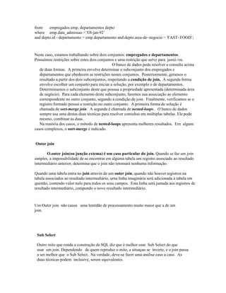 from    empregados emp, departamentos depto
where emp.data_admissao < 'Ol-jan-92’
and depto.id - departamento = emp.departamento and depto.area-de~negocio = 'FAST~FOOD’;



Neste caso, estamos trabalhando sobre dois conjuntos: empregados e departamentos.
Possuímos restrições sobre estes dois conjuntos e uma restrição que serve para juntá-/os.
                                                O banco de dados pode resolver a consulta acima
   de duas formas. A primeira envolve determinar o subconjunto dos empregados e
   departamentos que obedecem as restrições nestes conjuntos. Posteriormente, geramos o
   resultado a partir dos dois subconjuntos, respeitando a condição de join. A segunda forma
   envolve escolher um conjunto para iniciar a solução, por exemplo o de departamentos.
   Deterrminamos o subconjunto deste que possua a propriedade apresentada (determinada área
   de negócio). Para cada elemento deste subconjunto, faremos sua associação ao elemento
   correspondente no outro conjunto, segundo a condição de join. Finalmente, verificamos se o
   registro formado possui a restrição no outro conjunto. A primeira forma de solução é
   chamada de sort-merge join. A segunda é chamada de nested-loops.. O banco de dados
   sempre usa uma destas duas técnicas para resolver consultas em múltiplas tabelas. Ele pode
   mesmo, combinar as duas.
   Na maioria dos casos, o método de nested-loops apresenta melhores resultados. Ern alguns
casos complexos, o sort-merge é indicado.


Outer join

       O.outer join(ou junção extema) é um caso particular do join. Quando se faz um join
simples, a impossibilidade de se encontrar em alguma tabela um registro associado ao resultado
intermediário anterior, determina que o join não retomará nenhuma informação.

Quando uma tabela entra no join através de um outer join, quando não houver registros na
tabela associados ao resultado intermediário, urna linha imaginária será adicionada à tabela em
questão, contendo valor nulo para todos os seus campos. Esta linha será juntada aos registros de
resultado intermediário, compondo o novo resultado intermediário.



Um Outer join não causa uma lentidão de processamento muito maior que a de um
join.




 Sub Select

 Outro mito que ronda a construção de SQL diz que é melhor usar Sub Select do que
 usar um join. Dependendo de quem reproduz o mito, a situaçao se inverte, e o join passa
 a ser melhor que o Sub Select. Na verdade, deve-se fazer uma análise caso a caso. As
 duas técnicas podem inclusive, serem equivalentes.
 