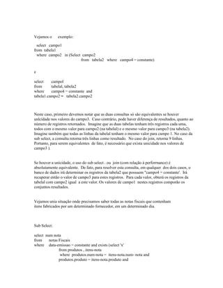 Vejamos o     exemplo:

  select campo1
from tabela1
  where campo2 in (Select campo2
                         from tabela2 where campo4 = constante)

e

select    campol
from      tabelal, tabela2
where     campo4 = constante and
tabela1.campo2 = tabela2.campo2



Neste caso, primeiro devemos notar que as duas consultas só são equivalentes se houver
unlcídade nos valores do carnpo3. Caso contrário, pode haver diferença de resultados, quanto ao
número de registros retornados. Imagine que as duas tabelas tenham três registros cada uma,
todos com o mesmo valor para carnpo2 (na tabelal) e o mesmo valor para campo3 (na tabela2).
Imagine também que todas as linhas da tabelal tenham o mesmo valor para campo 1. No caso da
sub select, a consulta retorna três linhas como resultado. No caso do join, retorna 9 linhas.
Portanto, para serem equivalentes de fato, é necessário que exista unicidade nos valores de
campo3 ).


Se houver a unícidade, o uso do sub select . ou join (com relação à perforrnance) é
absolutamente equivalente. De fato, para resolver esta consulta, em qualquer dos dois casos, o
banco de dados irá determinar os registros da tabela2 que possuem "campo4 = constante'. Irá
recuperar então o valor de campo3 para estes registros. Para cada valor, obterá os registros da
tabelal com campo2 igual a este valor. Os valores de campo1 nestes registros comporão os
conjuntos resultados.


Vejamos unia situação onde precisamos saber todas as notas fiscais que contenham
itens fabricados por um determinado fornecedor, em um determinado dia.



Sub Select:

select num nota
from     notas Fiscais
where data-emissao = constante and exists (select 'x'
               from produtos , itens-nota
                where produtos.num-nota = itens-nota.num- nota and
               produtos.produto = itens-nota.produto and
 