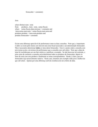 fornecedor = constante)



Join:

select distinct num - nota
from      produtos , itens - nota , notas-fiscais
where notas-fiscais.data-emissao = constante and
 itens-notas.num-nota = notas-fiscais.num-nota and
produtos.produto = itens-nota.produto and
produto.fornecedor = constante



Existe uma diferença apreciável de performance entre as duas consultas. Note que, o importante
é saber se existe pelo menos um item de uma nota fiscal associado a um determinado fornecedor.
Não é necessário determinar todos os itens deste fornecedor. Este é o ponto onde a consulta com
join torna-se pior, em termos de performance que a consulta com sub select. Note que a data da
nota foi incluída para ser um fato seletivo e justificar o exemplo. Se não houvesse tal restrição, o
jeito certo de construir a consulta seria determinar todos os produtos do fornecedor, depois os
itens de nota com este produto e finalmente as notas correspondentes. Desde, é claro, que um
fornecedor seja razoavelmente seletivo. Neste caso, teríamos um exemplo onde join é melhor do
que sub select. Apenas por uma diferença sutil de existência de um critério de data.
 