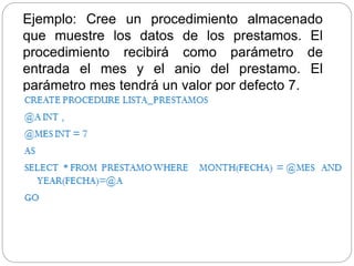 Ejemplo: Cree un procedimiento almacenado
que muestre los datos de los prestamos. El
procedimiento recibirá como parámetro de
entrada el mes y el anio del prestamo. El
parámetro mes tendrá un valor por defecto 7.
 