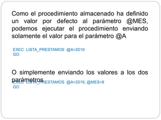 EXEC LISTA_PRESTAMOS @A=2019, @MES=8
GO
O simplemente enviando los valores a los dos
parámetros
EXEC LISTA_PRESTAMOS @A=2019
GO
Como el procedimiento almacenado ha definido
un valor por defecto al parámetro @MES,
podemos ejecutar el procedimiento enviando
solamente el valor para el parámetro @A
 
