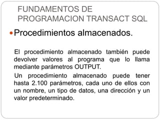 FUNDAMENTOS DE
PROGRAMACION TRANSACT SQL
Procedimientos almacenados.
El procedimiento almacenado también puede
devolver valores al programa que lo llama
mediante parámetros OUTPUT.
Un procedimiento almacenado puede tener
hasta 2.100 parámetros, cada uno de ellos con
un nombre, un tipo de datos, una dirección y un
valor predeterminado.
 