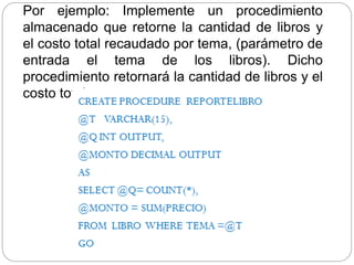 Por ejemplo: Implemente un procedimiento
almacenado que retorne la cantidad de libros y
el costo total recaudado por tema, (parámetro de
entrada el tema de los libros). Dicho
procedimiento retornará la cantidad de libros y el
costo total
 