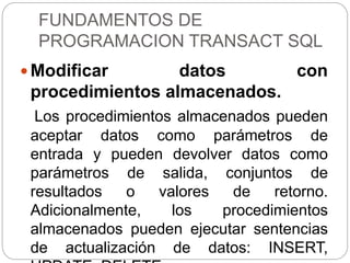 FUNDAMENTOS DE
PROGRAMACION TRANSACT SQL
 Modificar datos con
procedimientos almacenados.
Los procedimientos almacenados pueden
aceptar datos como parámetros de
entrada y pueden devolver datos como
parámetros de salida, conjuntos de
resultados o valores de retorno.
Adicionalmente, los procedimientos
almacenados pueden ejecutar sentencias
de actualización de datos: INSERT,
 