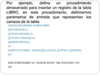 Por ejemplo, defina un procedimiento
almacenado para insertar un registro de la tabla
LIBRO, en este procedimiento, definiremos
parámetros de entrada que representan los
campos de la tabla.
 
