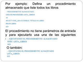 Por ejemplo: Defina un procedimiento
almacenado que liste todos los libros
El procedimiento no tiene parámetros de entrada
y para ejecutarlo usa una de las siguientes
sentencias:
O también:
 
