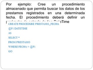 Por ejemplo: Cree un procedimiento
almacenado que permita buscar los datos de los
prestamos registrados en una determinada
fecha. El procedimiento deberá definir un
parámetro de entrada de tipo DateTime
 