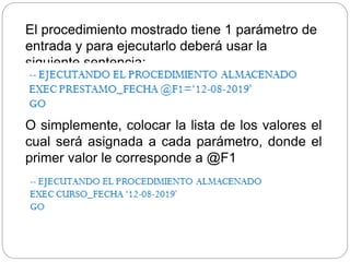 O simplemente, colocar la lista de los valores el
cual será asignada a cada parámetro, donde el
primer valor le corresponde a @F1
El procedimiento mostrado tiene 1 parámetro de
entrada y para ejecutarlo deberá usar la
siguiente sentencia:
 