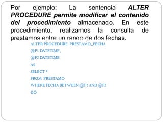 Por ejemplo: La sentencia ALTER
PROCEDURE permite modificar el contenido
del procedimiento almacenado. En este
procedimiento, realizamos la consulta de
prestamos entre un rango de dos fechas.
 