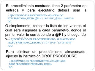 O simplemente, colocar la lista de los valores el
cual será asignada a cada parámetro, donde el
primer valor le corresponde a @F1 y el segundo
valor a @F2
El procedimiento mostrado tiene 2 parámetro de
entrada y para ejecutarlo deberá usar la
siguiente sentencia:
Para eliminar un procedimiento almacenado,
ejecute la instrucción DROP PROCEDURE
 
