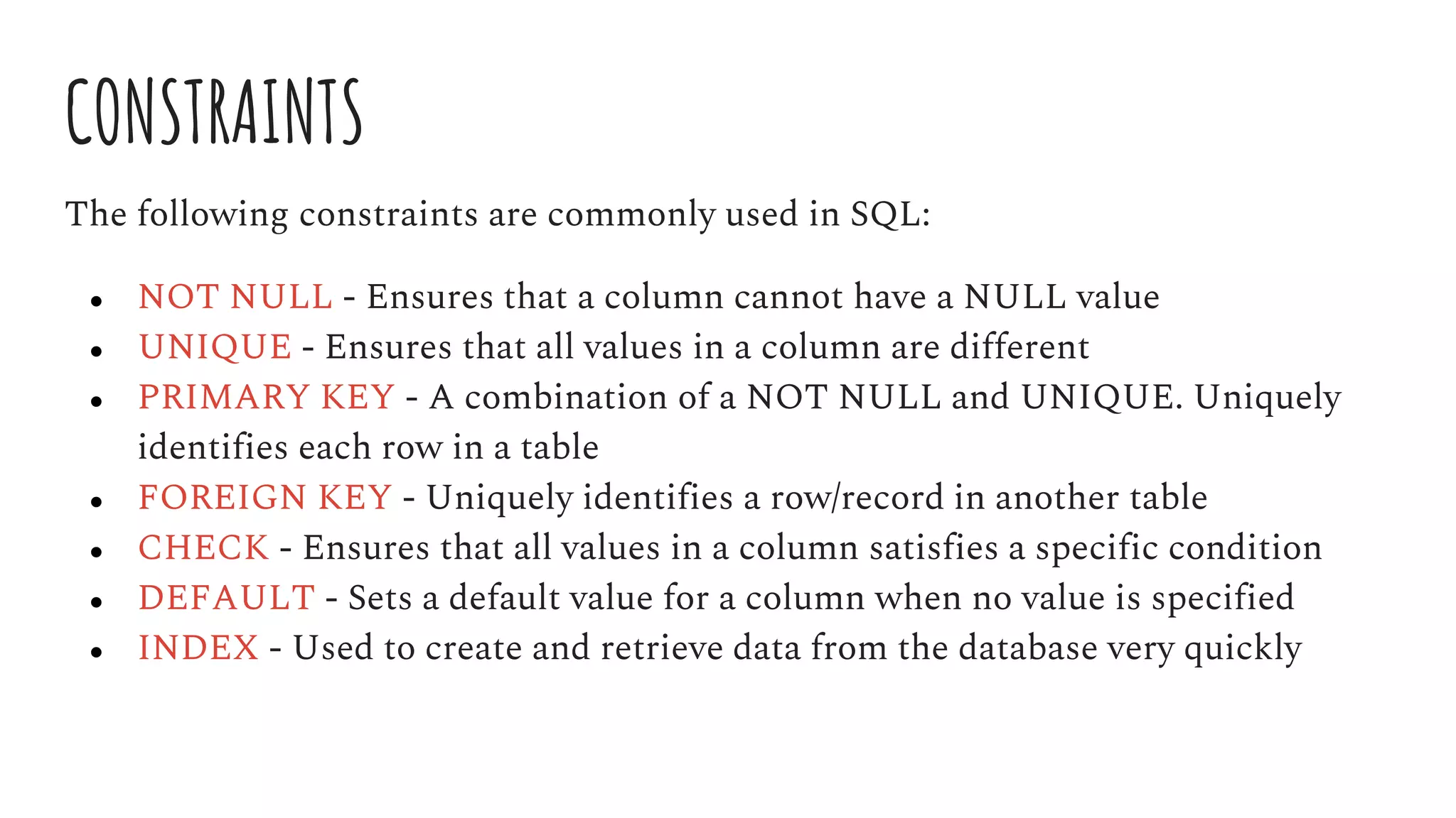 CONSTRAINTS
The following constraints are commonly used in SQL:
● NOT NULL - Ensures that a column cannot have a NULL value
● UNIQUE - Ensures that all values in a column are different
● PRIMARY KEY - A combination of a NOT NULL and UNIQUE. Uniquely
identifies each row in a table
● FOREIGN KEY - Uniquely identifies a row/record in another table
● CHECK - Ensures that all values in a column satisfies a specific condition
● DEFAULT - Sets a default value for a column when no value is specified
● INDEX - Used to create and retrieve data from the database very quickly
 
