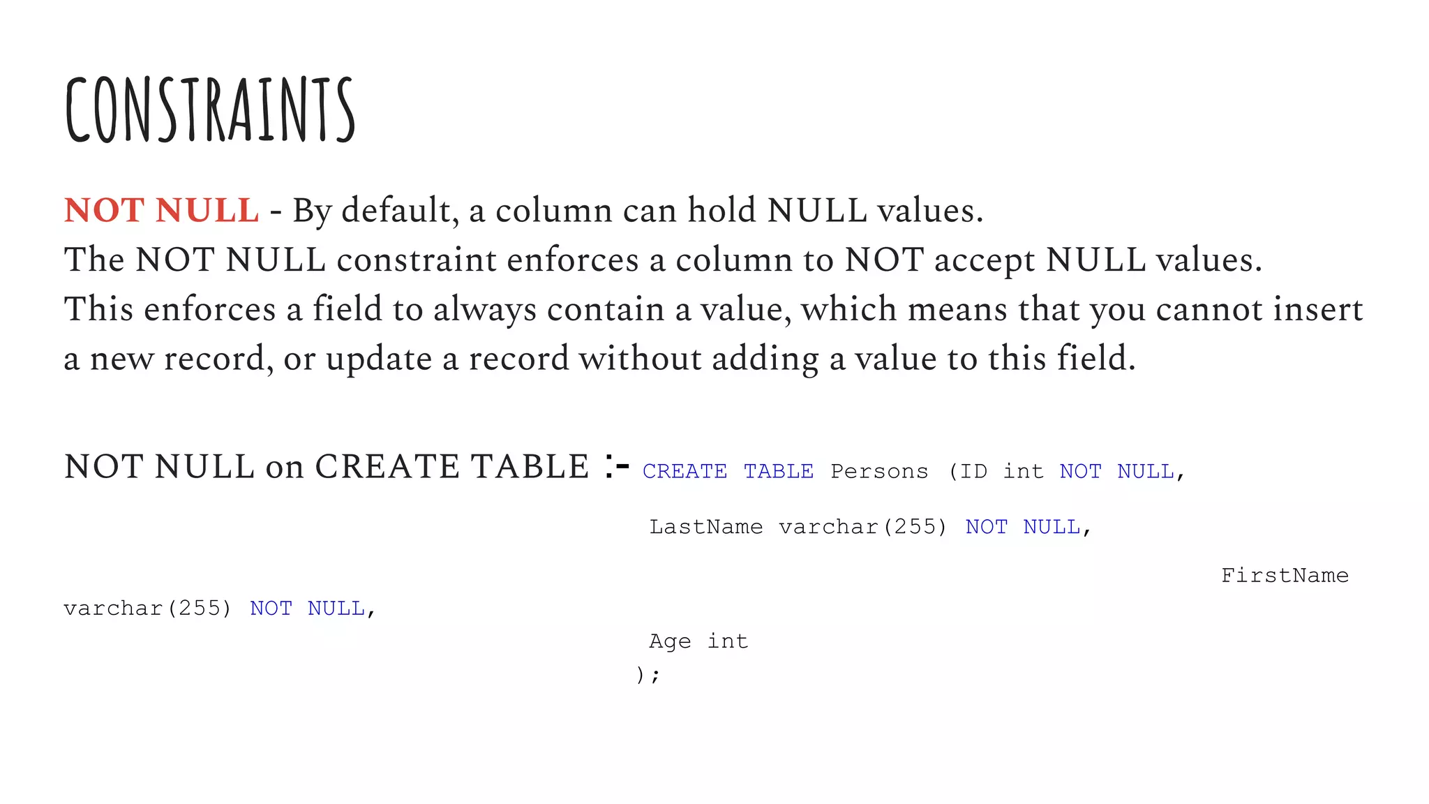 CONSTRAINTS
NOT NULL - By default, a column can hold NULL values.
The NOT NULL constraint enforces a column to NOT accept NULL values.
This enforces a field to always contain a value, which means that you cannot insert
a new record, or update a record without adding a value to this field.
NOT NULL on CREATE TABLE :- CREATE TABLE Persons (ID int NOT NULL,
LastName varchar(255) NOT NULL,
FirstName
varchar(255) NOT NULL,
Age int
);
 