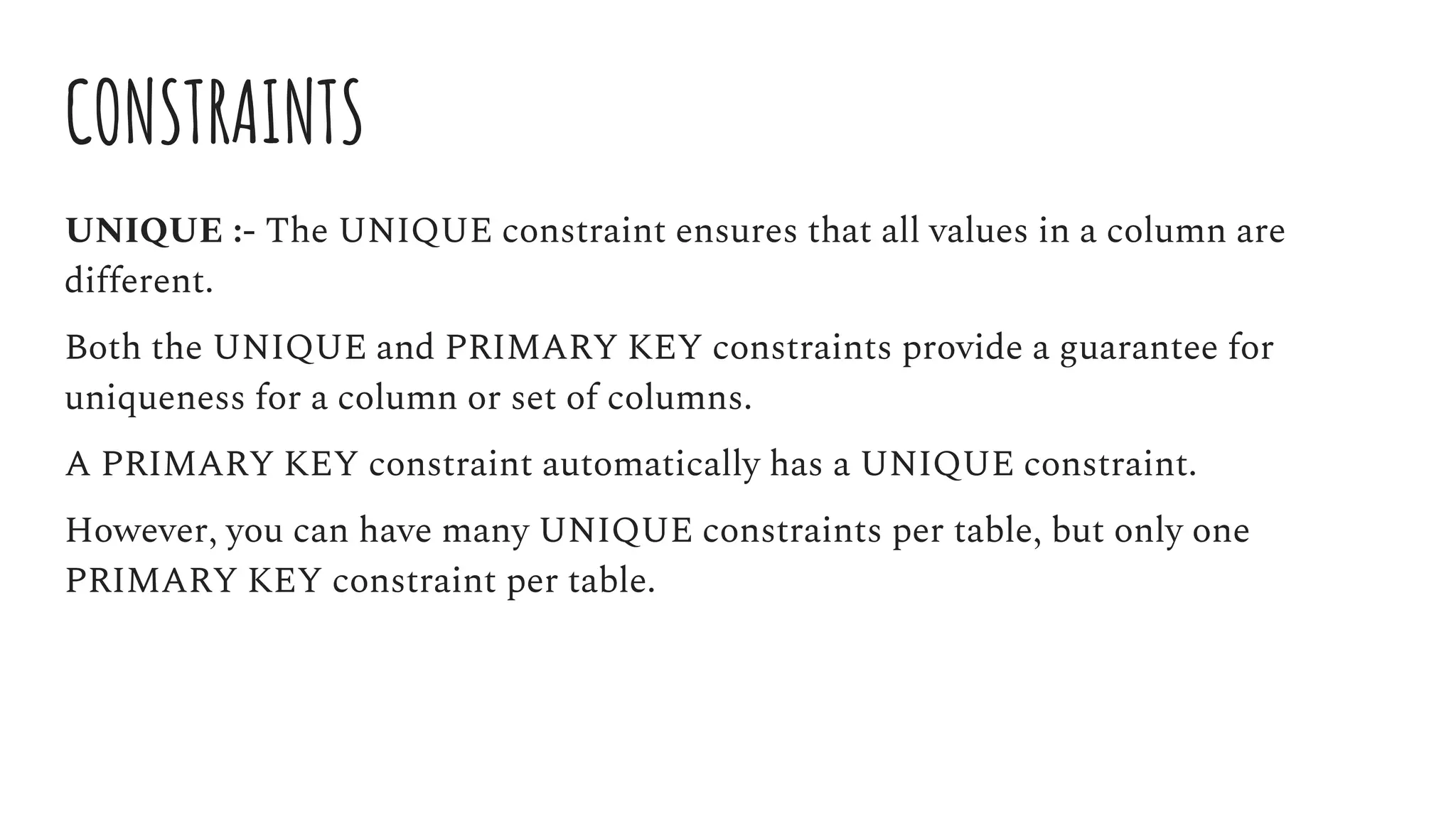 CONSTRAINTS
UNIQUE :- The UNIQUE constraint ensures that all values in a column are
different.
Both the UNIQUE and PRIMARY KEY constraints provide a guarantee for
uniqueness for a column or set of columns.
A PRIMARY KEY constraint automatically has a UNIQUE constraint.
However, you can have many UNIQUE constraints per table, but only one
PRIMARY KEY constraint per table.
 