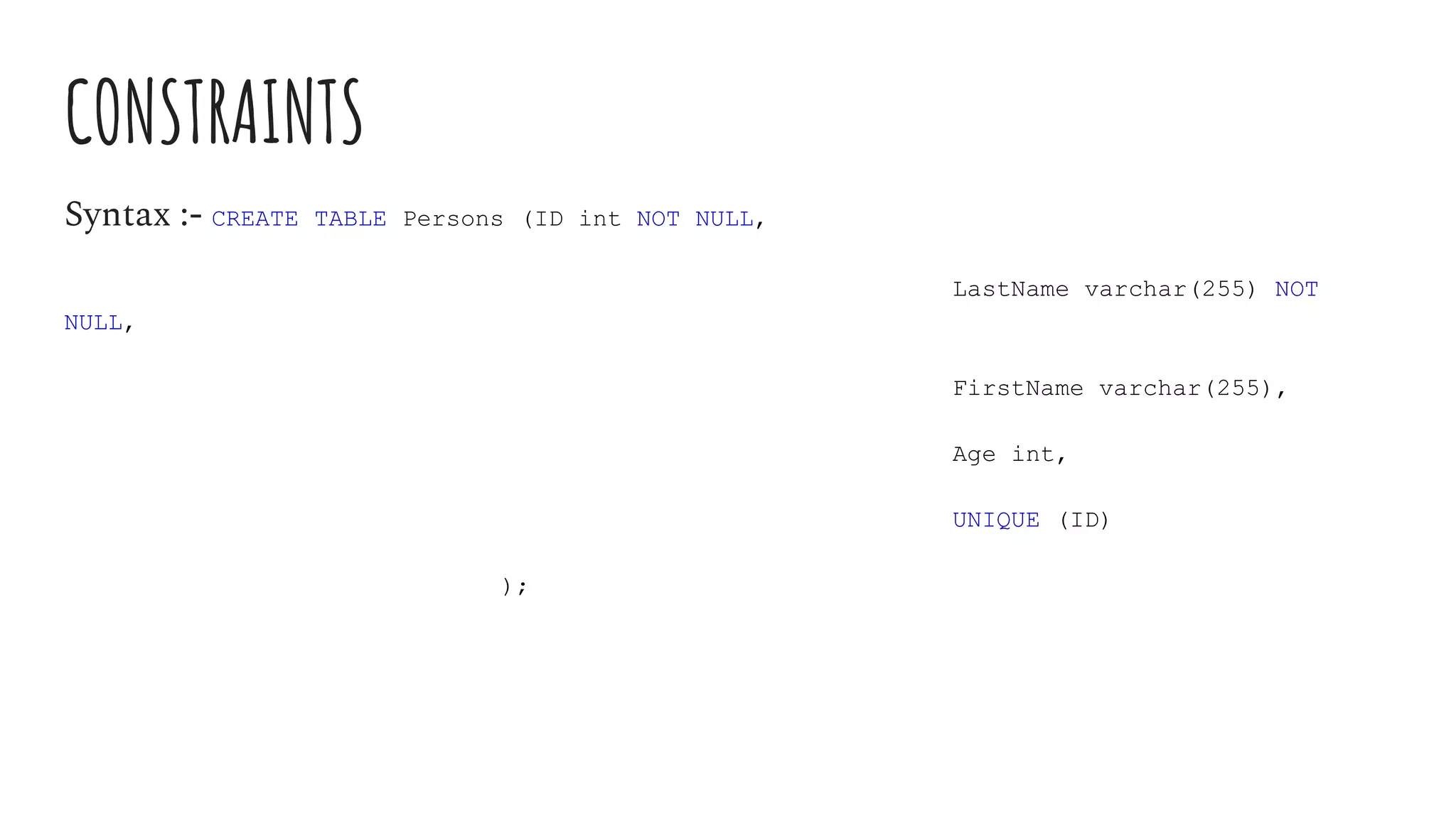 CONSTRAINTS
Syntax :- CREATE TABLE Persons (ID int NOT NULL,
LastName varchar(255) NOT
NULL,
FirstName varchar(255),
Age int,
UNIQUE (ID)
);
 