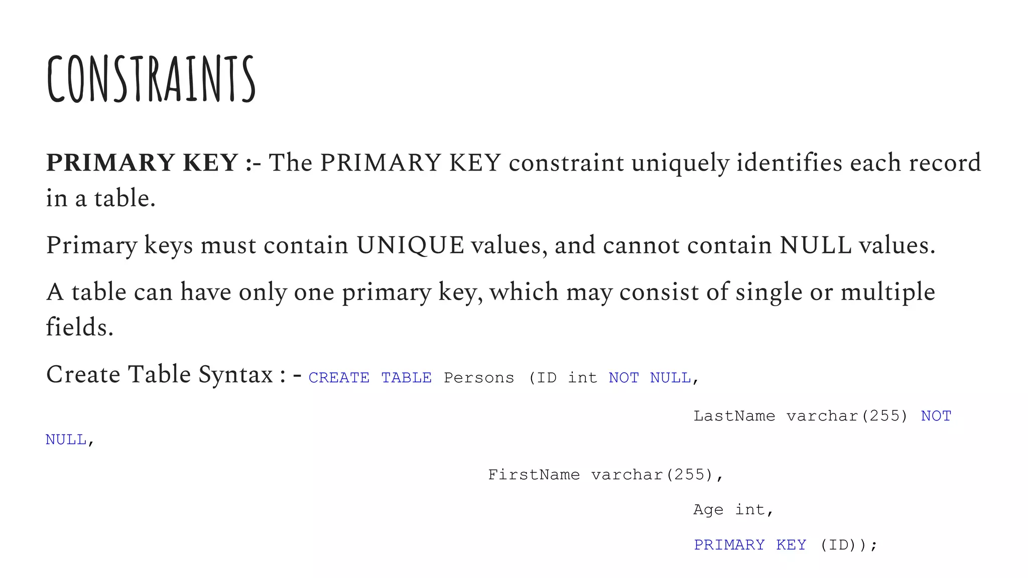 CONSTRAINTS
PRIMARY KEY :- The PRIMARY KEY constraint uniquely identifies each record
in a table.
Primary keys must contain UNIQUE values, and cannot contain NULL values.
A table can have only one primary key, which may consist of single or multiple
fields.
Create Table Syntax : - CREATE TABLE Persons (ID int NOT NULL,
LastName varchar(255) NOT
NULL,
FirstName varchar(255),
Age int,
PRIMARY KEY (ID));
 