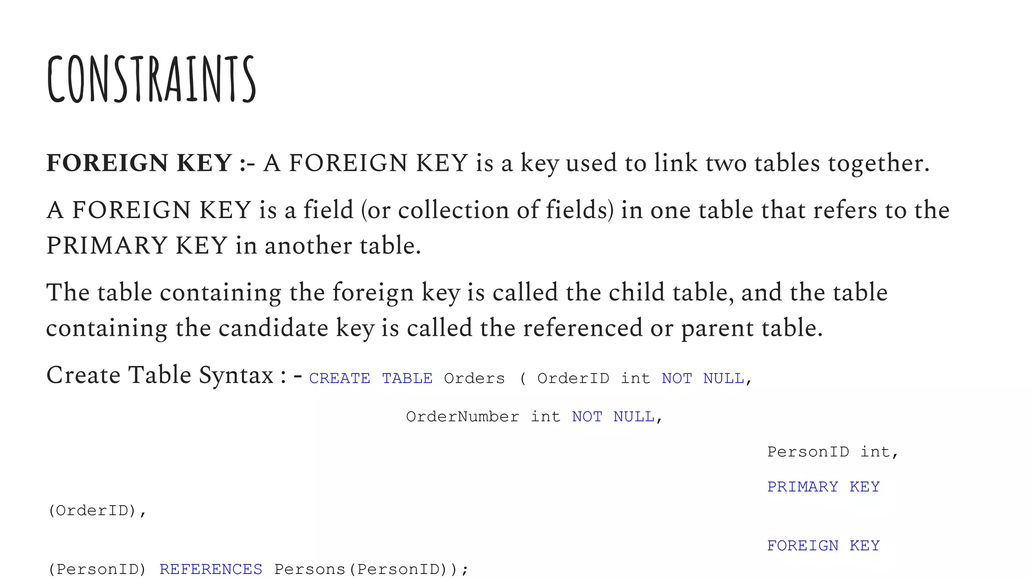 CONSTRAINTS
FOREIGN KEY :- A FOREIGN KEY is a key used to link two tables together.
A FOREIGN KEY is a field (or collection of fields) in one table that refers to the
PRIMARY KEY in another table.
The table containing the foreign key is called the child table, and the table
containing the candidate key is called the referenced or parent table.
Create Table Syntax : - CREATE TABLE Orders ( OrderID int NOT NULL,
OrderNumber int NOT NULL,
PersonID int,
PRIMARY KEY
(OrderID),
FOREIGN KEY
(PersonID) REFERENCES Persons(PersonID));
 