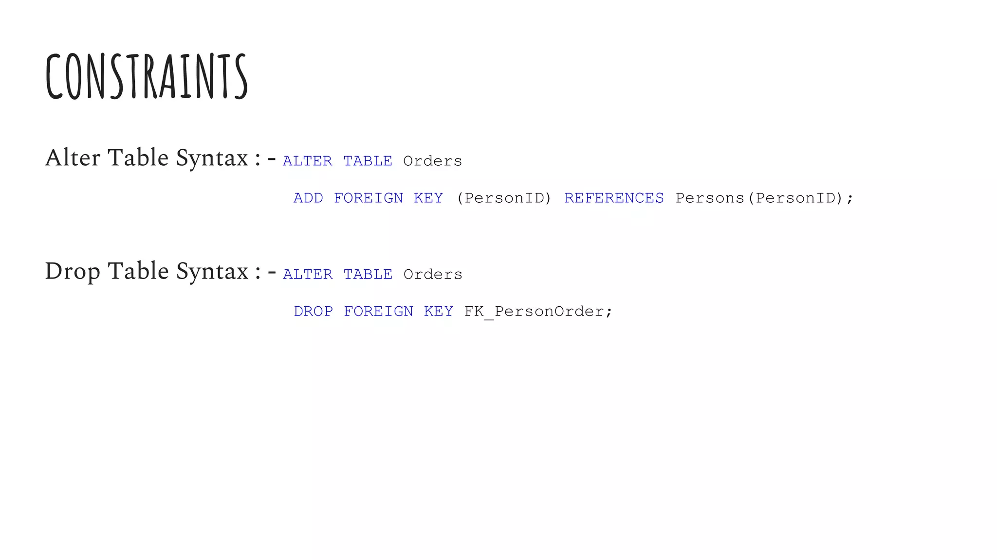 CONSTRAINTS
Alter Table Syntax : - ALTER TABLE Orders
ADD FOREIGN KEY (PersonID) REFERENCES Persons(PersonID);
Drop Table Syntax : - ALTER TABLE Orders
DROP FOREIGN KEY FK_PersonOrder;
 